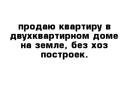 продаю квартиру в двухквартирном доме на земле, без хоз построек.